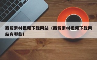 长春商贸素材视频下载网站（商贸素材视频下载网站有哪些）