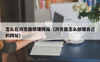 长春怎么在浏览器搭建网站（浏览器怎么创建自己的网址）