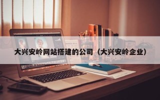 长春大兴安岭网站搭建的公司（大兴安岭企业）